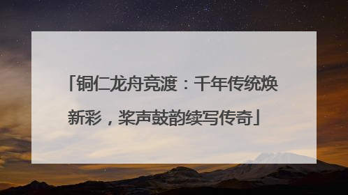 铜仁龙舟竞渡：千年传统焕新彩，桨声鼓韵续写传奇