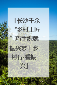 长沙千余“乡村工匠”巧手织就振兴梦｜乡村行·看振兴