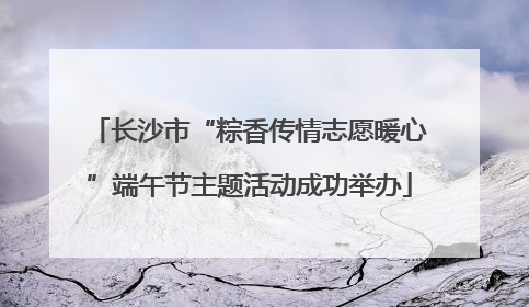 长沙市“粽香传情志愿暖心”端午节主题活动成功举办