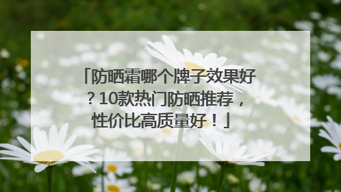 防晒霜哪个牌子效果好？10款热门防晒推荐，性价比高质量好！