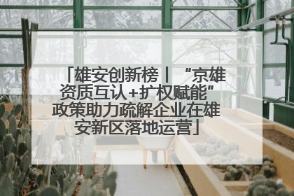雄安创新榜丨“京雄资质互认+扩权赋能”政策助力疏解企业在雄安新区落地运营