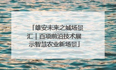 雄安未来之城场景汇｜百项前沿技术展示智慧农业新场景