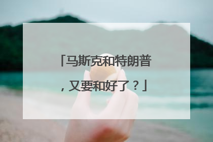 马斯克和特朗普，又要和好了？