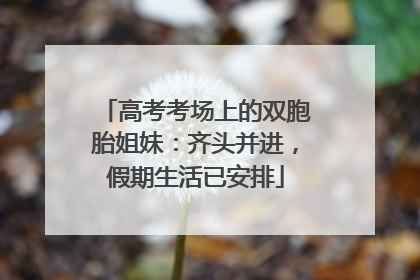 高考考场上的双胞胎姐妹：齐头并进，假期生活已安排