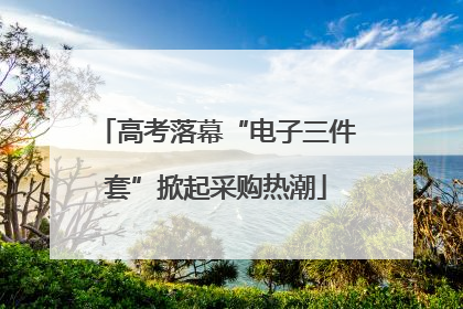 高考落幕“电子三件套”掀起采购热潮