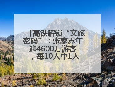 高铁解锁“文旅密码”：张家界年迎4600万游客，每10人中1人乘高铁而来