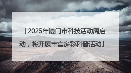 2025年厦门市科技活动周启动，将开展丰富多彩科普活动