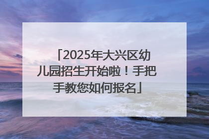 2025年大兴区幼儿园招生开始啦！手把手教您如何报名