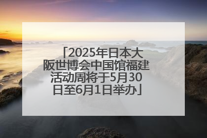 2025年日本大阪世博会中国馆福建活动周将于5月30日至6月1日举办