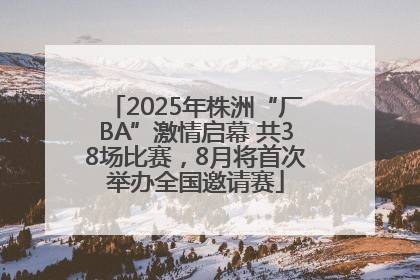 2025年株洲“厂BA”激情启幕 共38场比赛，8月将首次举办全国邀请赛