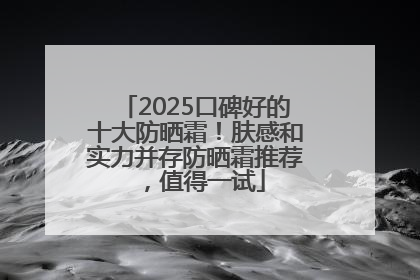 2025口碑好的十大防晒霜！肤感和实力并存防晒霜推荐，值得一试