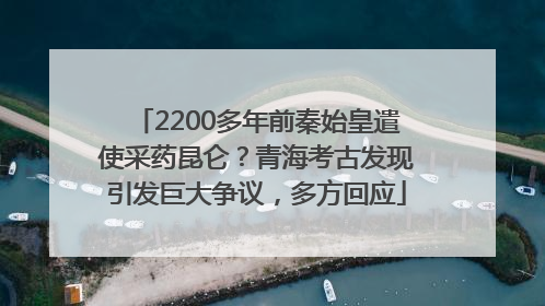 2200多年前秦始皇遣使采药昆仑？青海考古发现引发巨大争议，多方回应