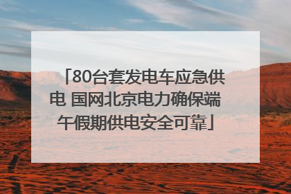80台套发电车应急供电 国网北京电力确保端午假期供电安全可靠