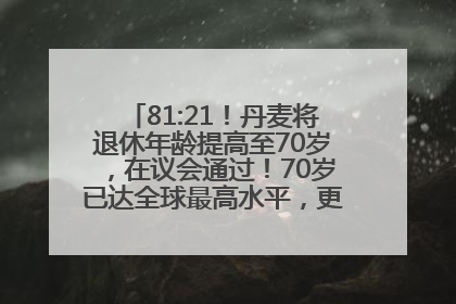 81:21！丹麦将退休年龄提高至70岁，在议会通过！70岁已达全球最高水平，更多国家或将逐步跟进