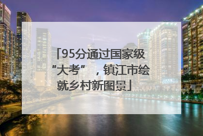 95分通过国家级“大考”，镇江市绘就乡村新图景