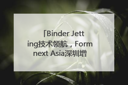 Binder Jetting技术领航，Formnext Asia深圳增材展解锁产业新动能